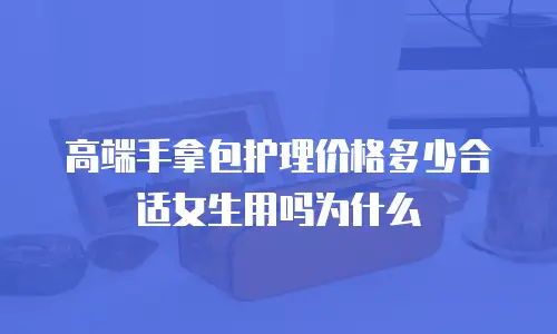 高端手拿包护理价格多少合适女生用吗为什么