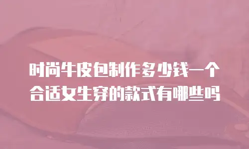时尚牛皮包制作多少钱一个合适女生穿的款式有哪些吗