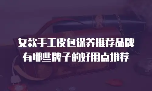 女款手工皮包保养推荐品牌有哪些牌子的好用点推荐
