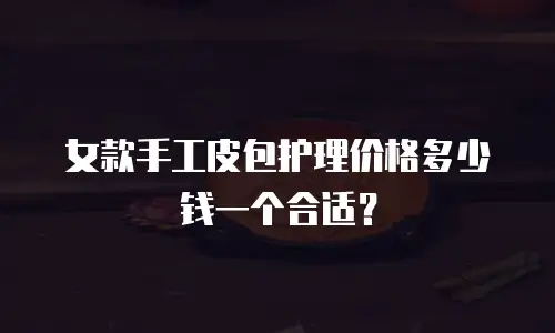 女款手工皮包护理价格多少钱一个合适？