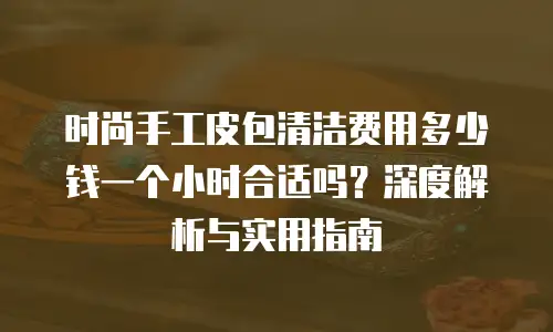 时尚手工皮包清洁费用多少钱一个小时合适吗？深度解析与实用指南