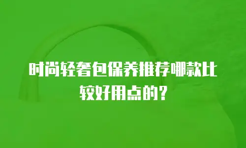 时尚轻奢包保养推荐哪款比较好用点的？