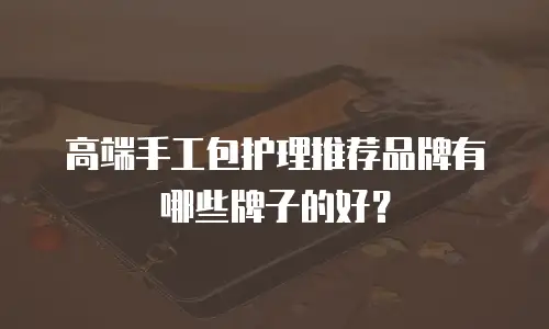 高端手工包护理推荐品牌有哪些牌子的好？