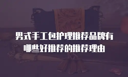 男式手工包护理推荐品牌有哪些好推荐的推荐理由