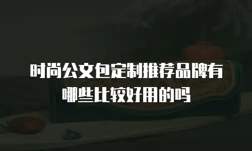 时尚公文包定制推荐品牌有哪些比较好用的吗
