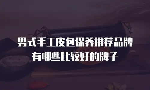 男式手工皮包保养推荐品牌有哪些比较好的牌子