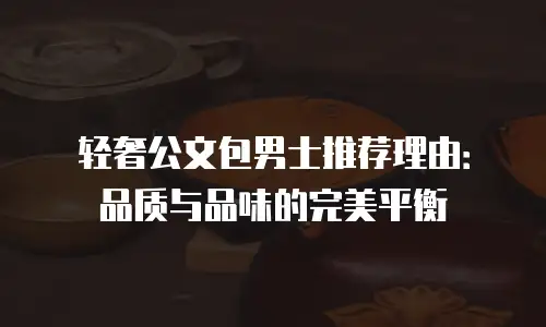 轻奢公文包男士推荐理由：品质与品味的完美平衡