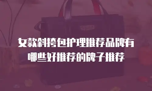 女款斜挎包护理推荐品牌有哪些好推荐的牌子推荐