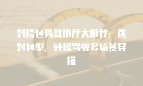 斜挎包男款推荐大推荐：选对包型，轻松驾驭多场景穿搭