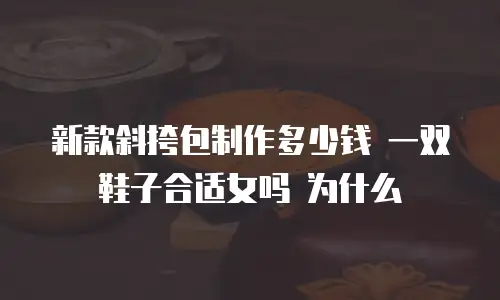 新款斜挎包制作多少钱 一双鞋子合适女吗 为什么