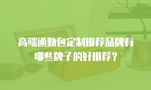 高端通勤包定制推荐品牌有哪些牌子的好推荐？