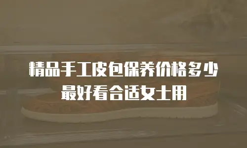 精品手工皮包保养价格多少最好看合适女士用