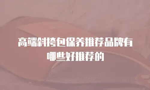 高端斜挎包保养推荐品牌有哪些好推荐的