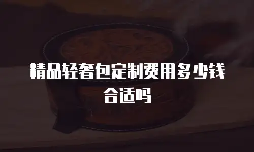 精品轻奢包定制费用多少钱合适吗