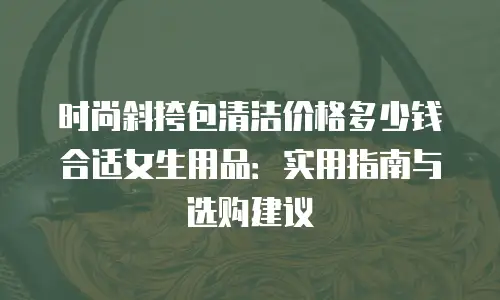 时尚斜挎包清洁价格多少钱合适女生用品：实用指南与选购建议