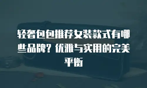 轻奢包包推荐女装款式有哪些品牌？优雅与实用的完美平衡