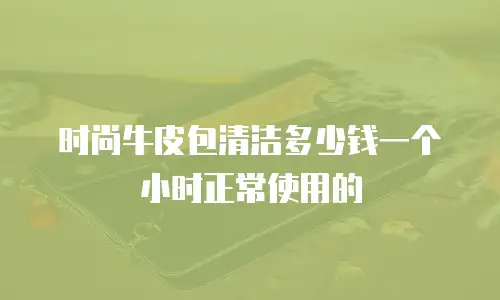 时尚牛皮包清洁多少钱一个小时正常使用的