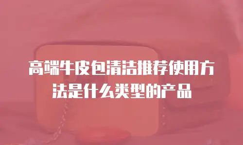 高端牛皮包清洁推荐使用方法是什么类型的产品