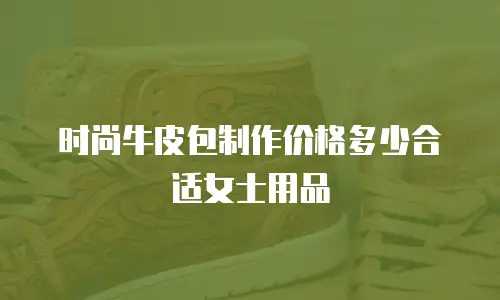 时尚牛皮包制作价格多少合适女士用品