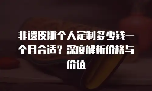 非遗皮雕个人定制多少钱一个月合适？深度解析价格与价值