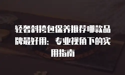 轻奢斜挎包保养推荐哪款品牌最好用：专业视角下的实用指南