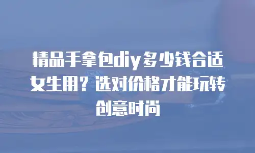精品手拿包diy多少钱合适女生用？选对价格才能玩转创意时尚