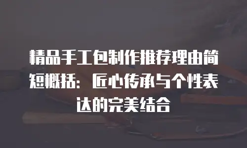 精品手工包制作推荐理由简短概括：匠心传承与个性表达的完美结合