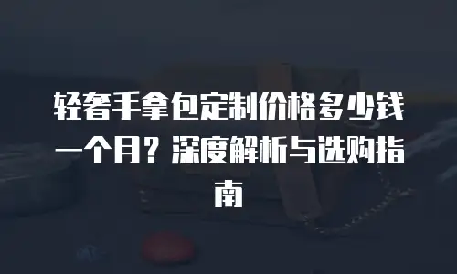 轻奢手拿包定制价格多少钱一个月？深度解析与选购指南