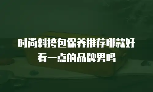 时尚斜挎包保养推荐哪款好看一点的品牌男吗