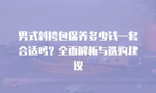 男式斜挎包保养多少钱一套合适吗？全面解析与选购建议