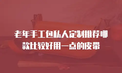 老年手工包私人定制推荐哪款比较好用一点的皮带