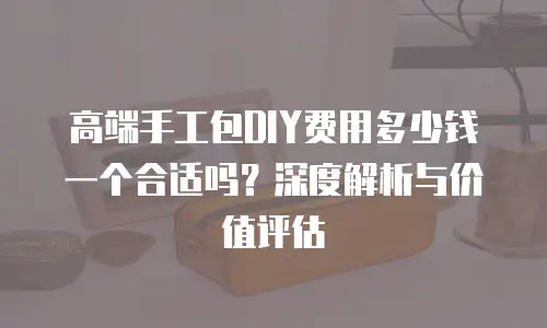 高端手工包DIY费用多少钱一个合适吗？深度解析与价值评估