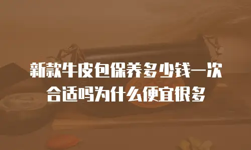 新款牛皮包保养多少钱一次合适吗为什么便宜很多