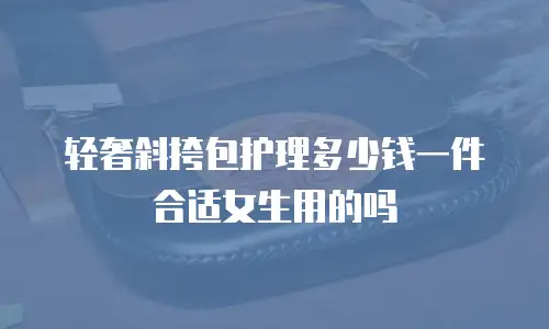 轻奢斜挎包护理多少钱一件合适女生用的吗
