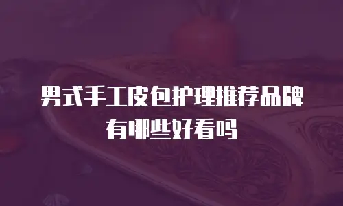 男式手工皮包护理推荐品牌有哪些好看吗
