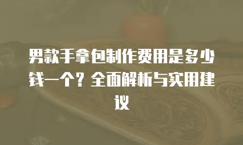 男款手拿包制作费用是多少钱一个？全面解析与实用建议
