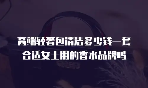 高端轻奢包清洁多少钱一套合适女士用的香水品牌吗