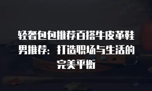 轻奢包包推荐百搭牛皮革鞋男推荐：打造职场与生活的完美平衡