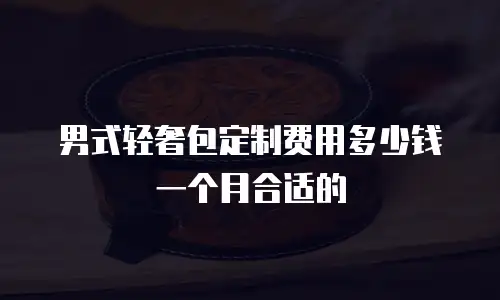 男式轻奢包定制费用多少钱一个月合适的