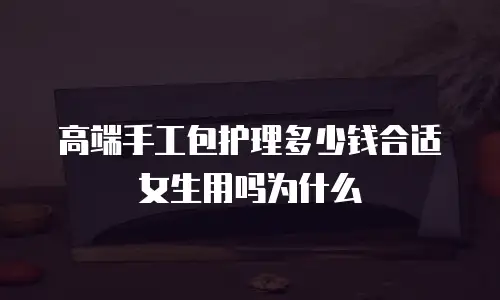高端手工包护理多少钱合适女生用吗为什么