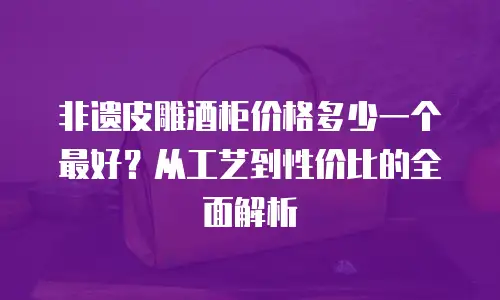 非遗皮雕酒柜价格多少一个最好？从工艺到性价比的全面解析