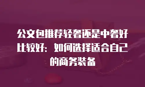 公文包推荐轻奢还是中奢好比较好：如何选择适合自己的商务装备