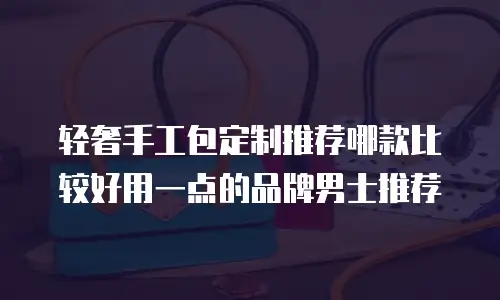 轻奢手工包定制推荐哪款比较好用一点的品牌男士推荐