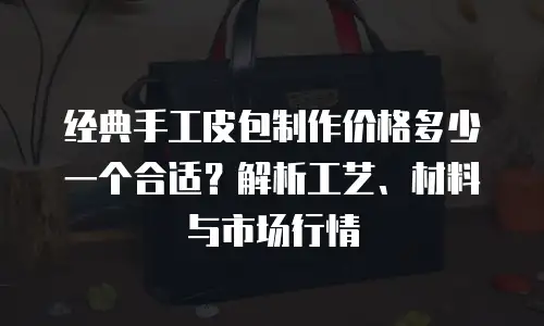 经典手工皮包制作价格多少一个合适？解析工艺、材料与市场行情