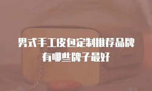 男式手工皮包定制推荐品牌有哪些牌子最好
