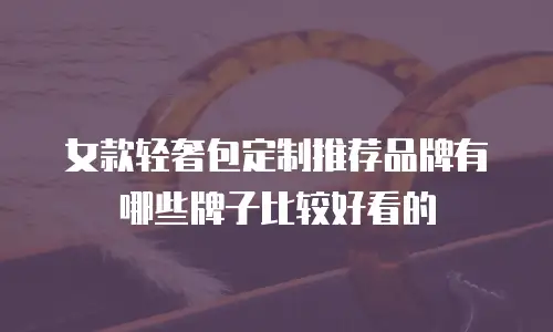 女款轻奢包定制推荐品牌有哪些牌子比较好看的