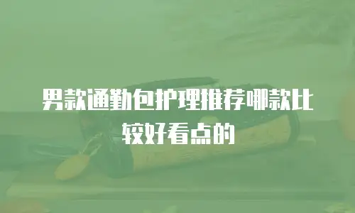 男款通勤包护理推荐哪款比较好看点的