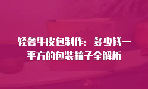 轻奢牛皮包制作：多少钱一平方的包装箱子全解析