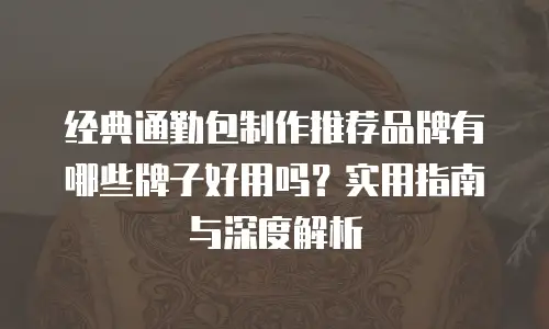 经典通勤包制作推荐品牌有哪些牌子好用吗？实用指南与深度解析