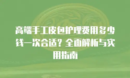 高端手工皮包护理费用多少钱一次合适？全面解析与实用指南